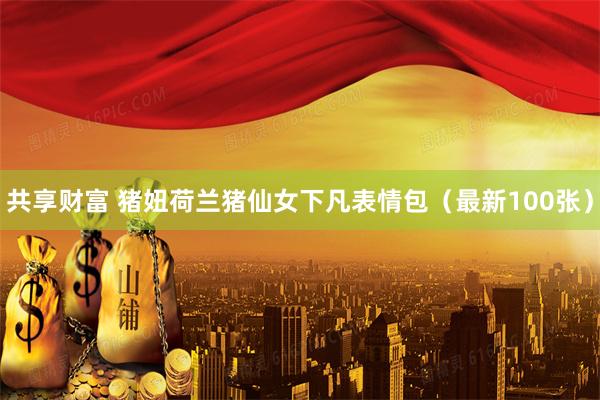 共享财富 猪妞荷兰猪仙女下凡表情包（最新100张）