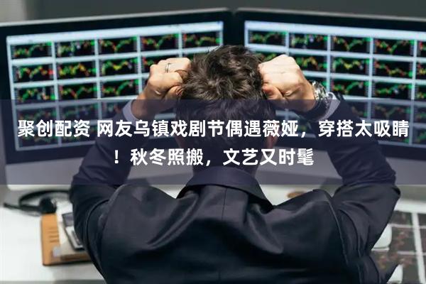 聚创配资 网友乌镇戏剧节偶遇薇娅，穿搭太吸睛！秋冬照搬，文艺又时髦