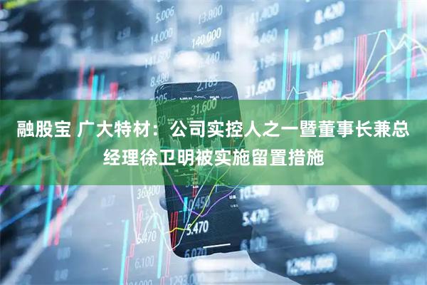 融股宝 广大特材：公司实控人之一暨董事长兼总经理徐卫明被实施留置措施
