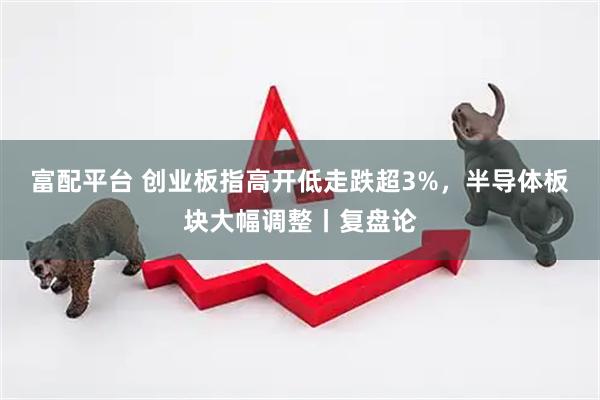 富配平台 创业板指高开低走跌超3%，半导体板块大幅调整丨复盘论