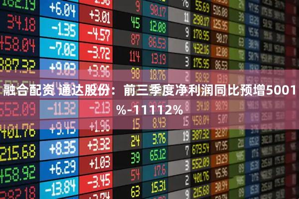融合配资 通达股份：前三季度净利润同比预增5001%-11112%