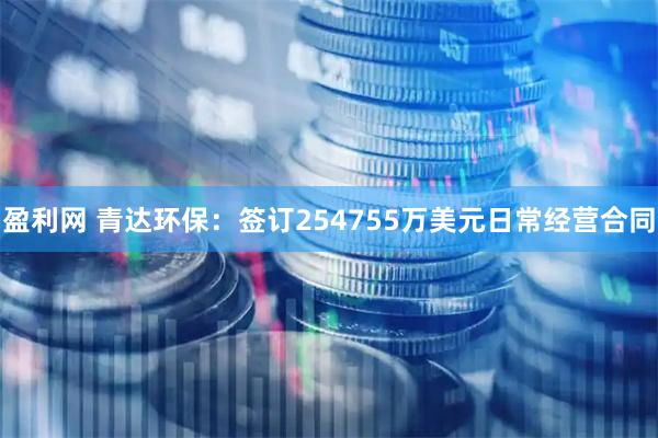 盈利网 青达环保：签订254755万美元日常经营合同