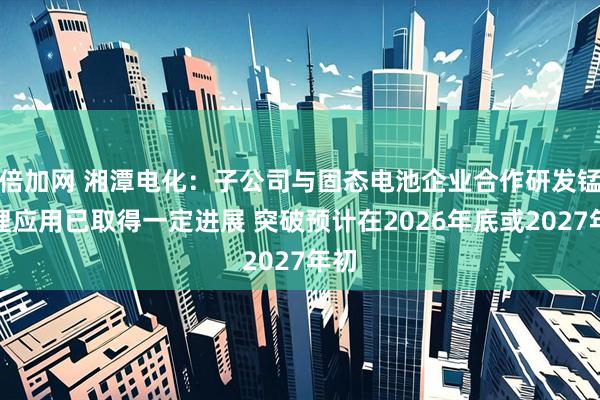 倍加网 湘潭电化：子公司与固态电池企业合作研发锰酸锂应用已取得一定进展 突破预计在2026年底或2027年初