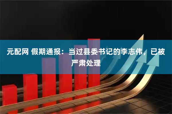 元配网 假期通报：当过县委书记的李志伟，已被严肃处理