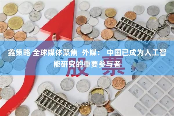 鑫策略 全球媒体聚焦  外媒： 中国已成为人工智能研究的重要参与者