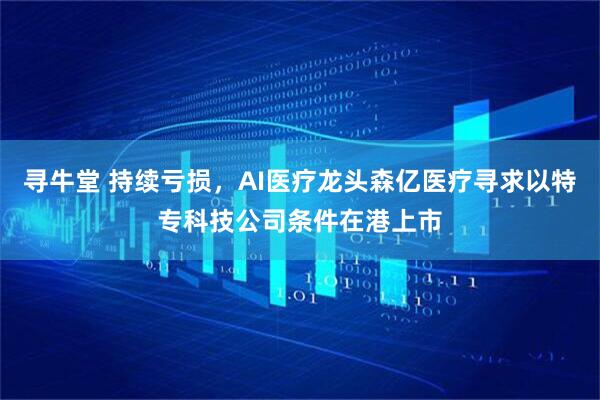 寻牛堂 持续亏损，AI医疗龙头森亿医疗寻求以特专科技公司条件在港上市
