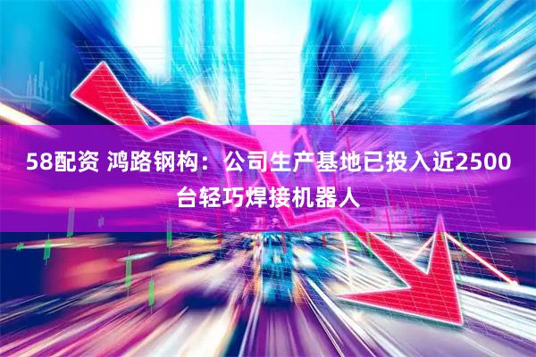 58配资 鸿路钢构：公司生产基地已投入近2500台轻巧焊接机器人