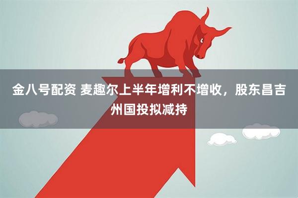 金八号配资 麦趣尔上半年增利不增收，股东昌吉州国投拟减持
