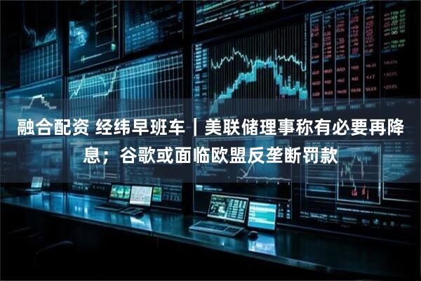 融合配资 经纬早班车｜美联储理事称有必要再降息；谷歌或面临欧盟反垄断罚款