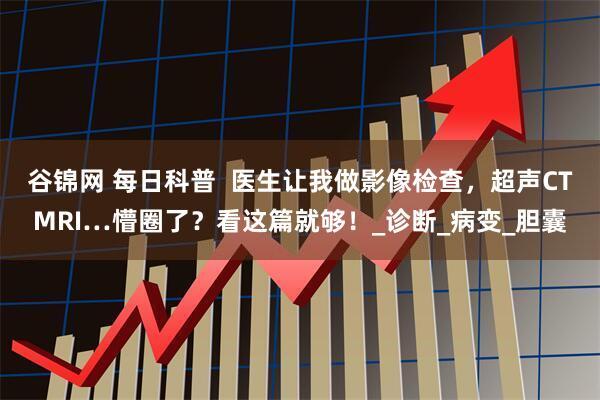 谷锦网 每日科普  医生让我做影像检查，超声CTMRI…懵圈了？看这篇就够！_诊断_病变_胆囊