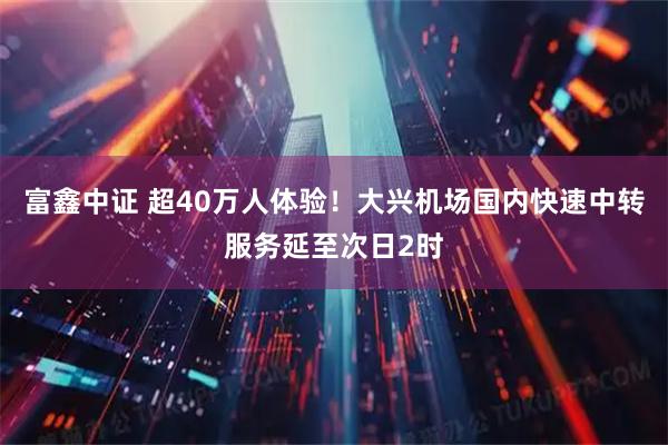 富鑫中证 超40万人体验！大兴机场国内快速中转服务延至次日2时
