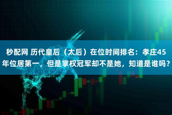 秒配网 历代皇后（太后）在位时间排名：孝庄45年位居第一，但是掌权冠军却不是她，知道是谁吗？