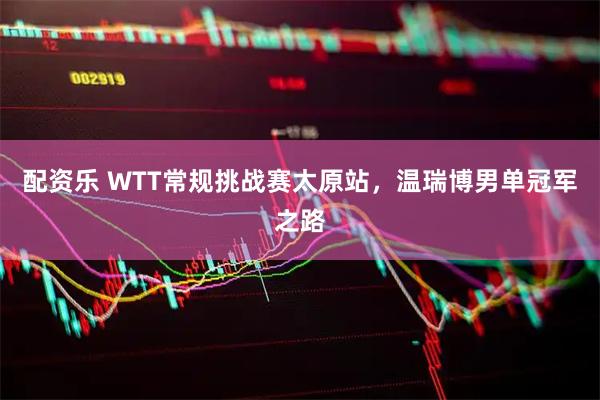 配资乐 WTT常规挑战赛太原站，温瑞博男单冠军之路