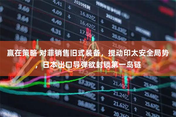 赢在策略 对菲销售旧式装备，搅动印太安全局势，日本出口导弹欲封锁第一岛链