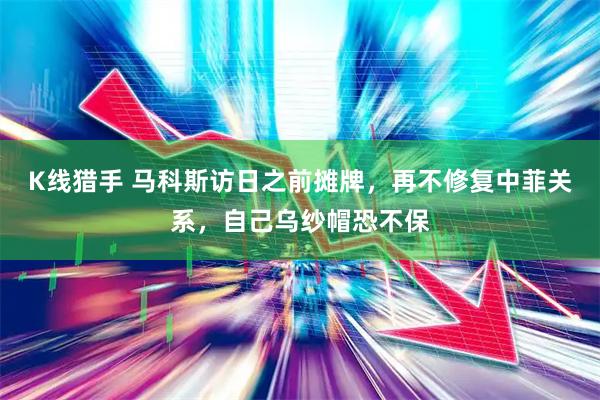 K线猎手 马科斯访日之前摊牌，再不修复中菲关系，自己乌纱帽恐不保
